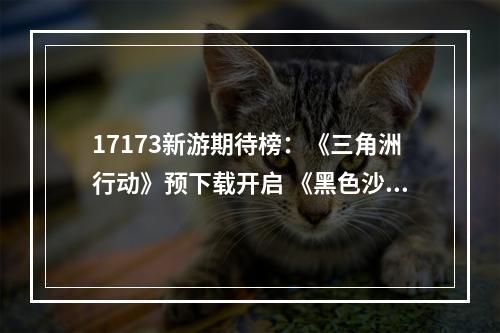 17173新游期待榜：《三角洲行动》预下载开启 《黑色沙漠》国服定档