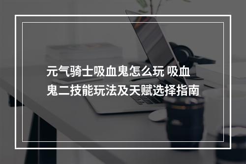 元气骑士吸血鬼怎么玩 吸血鬼二技能玩法及天赋选择指南