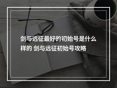 剑与远征最好的初始号是什么样的 剑与远征初始号攻略