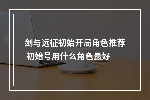 剑与远征初始开局角色推荐 初始号用什么角色最好