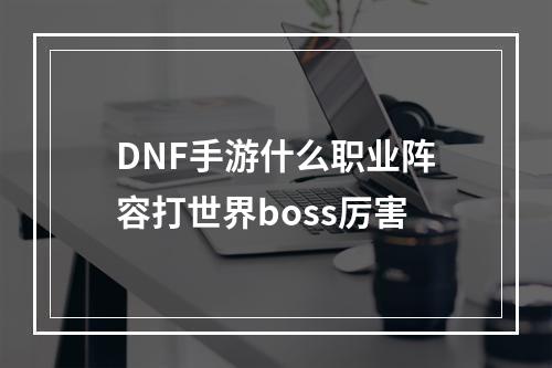 DNF手游什么职业阵容打世界boss厉害