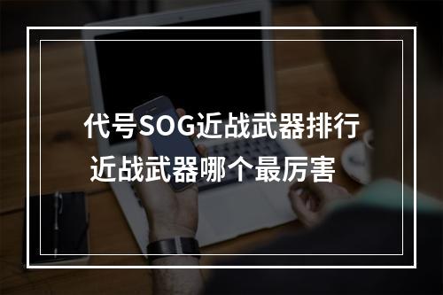 代号SOG近战武器排行 近战武器哪个最厉害