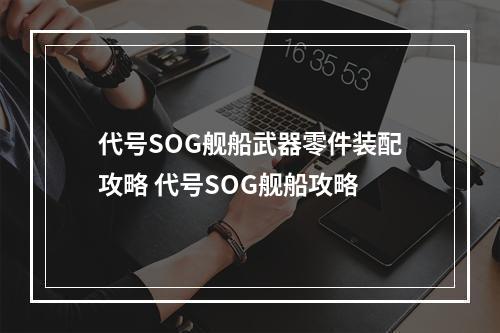 代号SOG舰船武器零件装配攻略 代号SOG舰船攻略