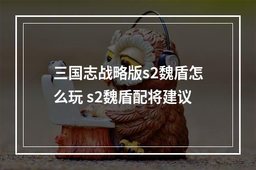 三国志战略版s2魏盾怎么玩 s2魏盾配将建议