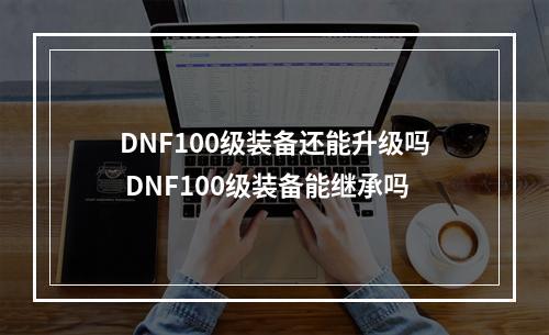 DNF100级装备还能升级吗 DNF100级装备能继承吗