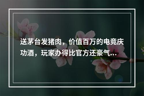 送茅台发猪肉，价值百万的电竞庆功酒，玩家办得比官方还豪气？