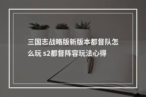 三国志战略版新版本都督队怎么玩 s2都督阵容玩法心得