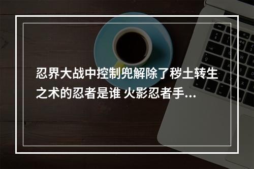 忍界大战中控制兜解除了秽土转生之术的忍者是谁 火影忍者手游12.9答案