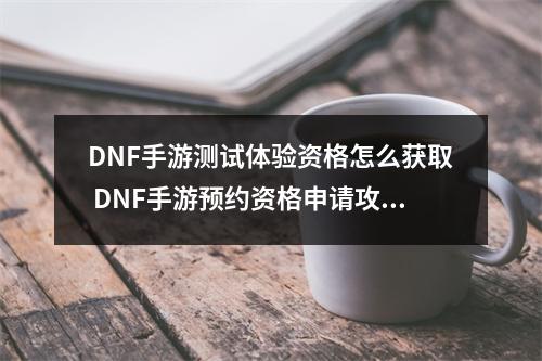 DNF手游测试体验资格怎么获取 DNF手游预约资格申请攻略