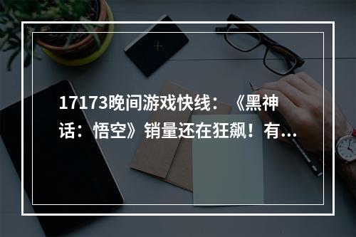 17173晚间游戏快线：《黑神话：悟空》销量还在狂飙！有人爆料：下一部国产3A巨作已在路上