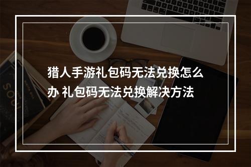 猎人手游礼包码无法兑换怎么办 礼包码无法兑换解决方法