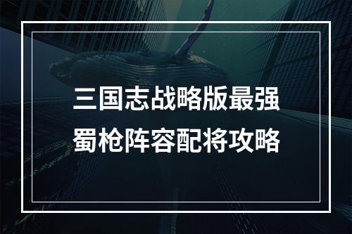 三国志战略版最强蜀枪阵容配将攻略