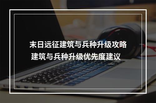 末日远征建筑与兵种升级攻略 建筑与兵种升级优先度建议