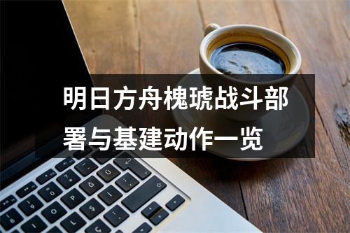 明日方舟槐琥战斗部署与基建动作一览