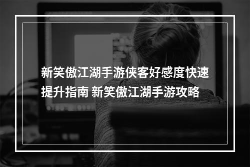 新笑傲江湖手游侠客好感度快速提升指南 新笑傲江湖手游攻略