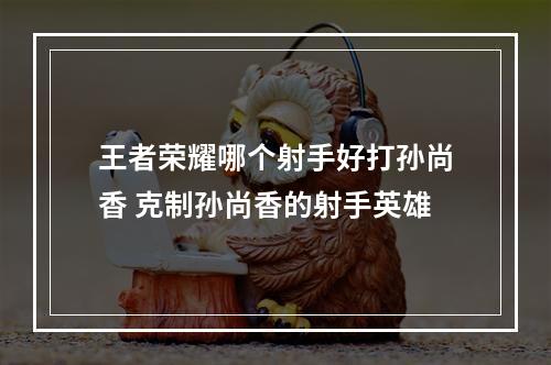 王者荣耀哪个射手好打孙尚香 克制孙尚香的射手英雄