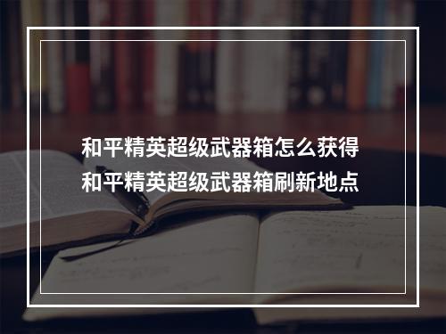 和平精英超级武器箱怎么获得 和平精英超级武器箱刷新地点