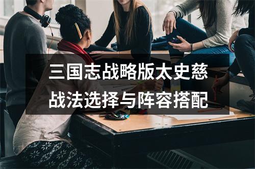 三国志战略版太史慈战法选择与阵容搭配