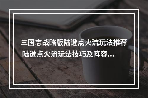 三国志战略版陆逊点火流玩法推荐 陆逊点火流玩法技巧及阵容选择详解