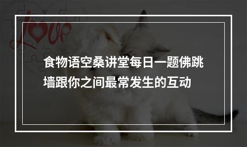 食物语空桑讲堂每日一题佛跳墙跟你之间最常发生的互动