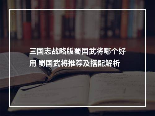 三国志战略版蜀国武将哪个好用 蜀国武将推荐及搭配解析