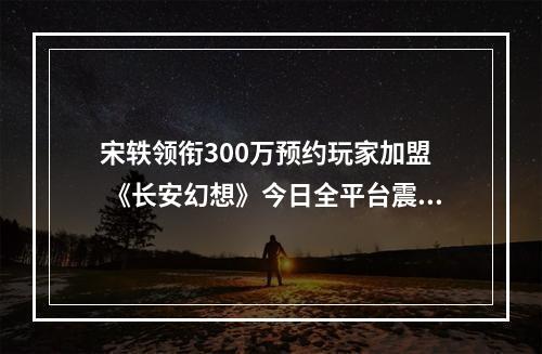 宋轶领衔300万预约玩家加盟  《长安幻想》今日全平台震撼首发