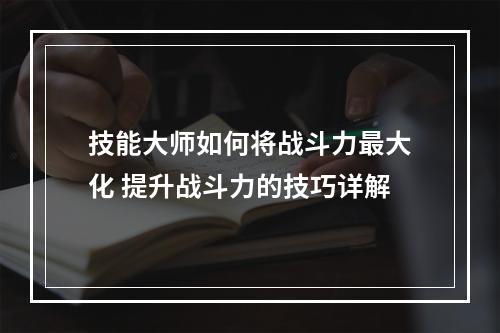 技能大师如何将战斗力最大化 提升战斗力的技巧详解