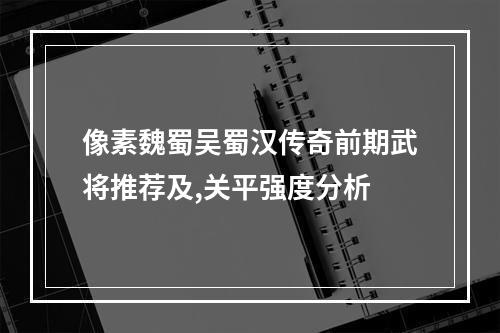 像素魏蜀吴蜀汉传奇前期武将推荐及,关平强度分析