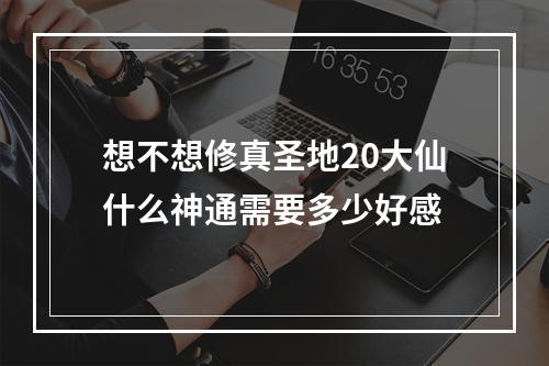 想不想修真圣地20大仙什么神通需要多少好感