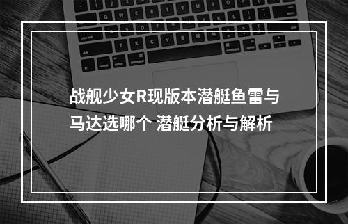 战舰少女R现版本潜艇鱼雷与马达选哪个 潜艇分析与解析