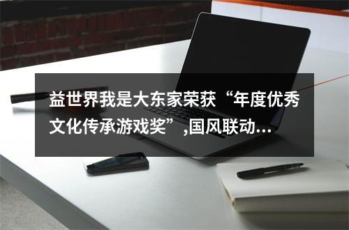 益世界我是大东家荣获“年度优秀文化传承游戏奖”,国风联动计划卓有成效