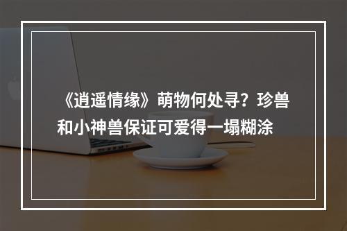 《逍遥情缘》萌物何处寻？珍兽和小神兽保证可爱得一塌糊涂