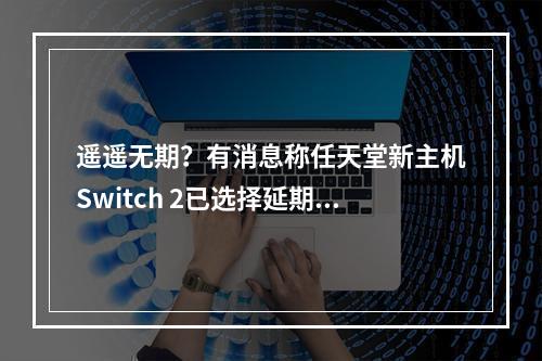 遥遥无期？有消息称任天堂新主机Switch 2已选择延期公布