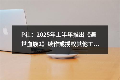 P社：2025年上半年推出《避世血族2》续作或授权其他工作室回归“舒适领域”