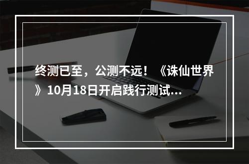 终测已至，公测不远！《诛仙世界》10月18日开启践行测试！