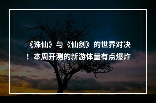 《诛仙》与《仙剑》的世界对决！本周开测的新游体量有点爆炸