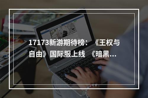 17173新游期待榜：《王权与自由》国际服上线  《暗黑破坏神4》资料片即将发售