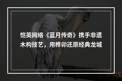 恺英网络《蓝月传奇》携手非遗木构技艺，用榫卯还原经典龙城