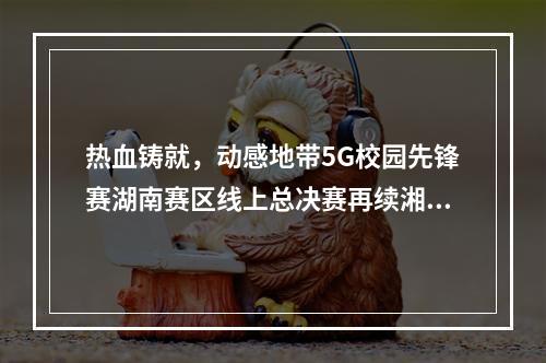 热血铸就，动感地带5G校园先锋赛湖南赛区线上总决赛再续湘军传奇