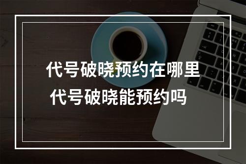 代号破晓预约在哪里 代号破晓能预约吗