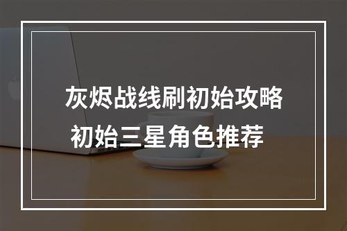 灰烬战线刷初始攻略 初始三星角色推荐