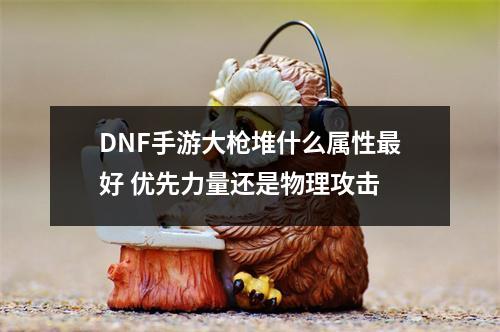 DNF手游大枪堆什么属性最好 优先力量还是物理攻击