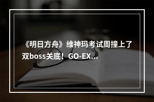 《明日方舟》维神玛考试周撞上了双boss关底！GO-EX-8突袭