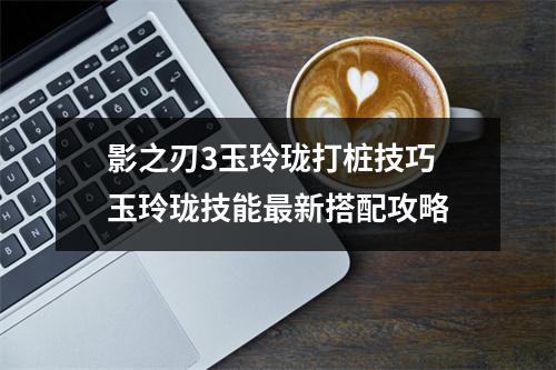 影之刃3玉玲珑打桩技巧 玉玲珑技能最新搭配攻略