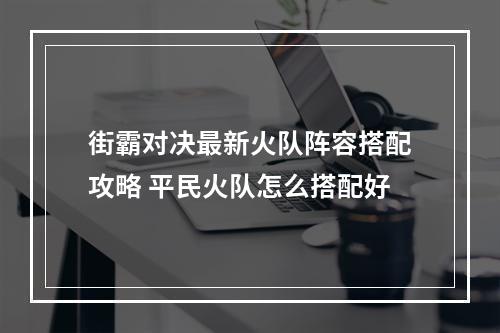 街霸对决最新火队阵容搭配攻略 平民火队怎么搭配好