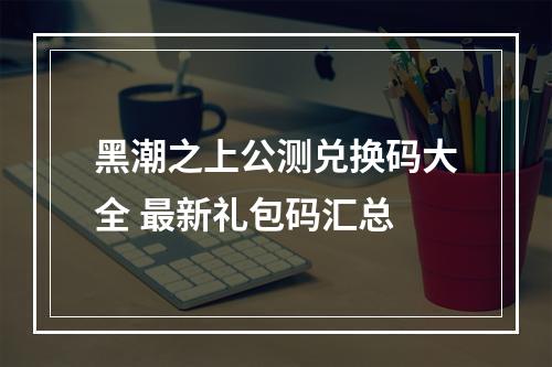 黑潮之上公测兑换码大全 最新礼包码汇总