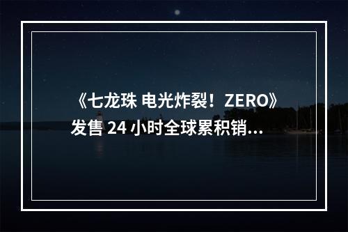 《七龙珠 电光炸裂！ZERO》发售 24 小时全球累积销量突破 300 万套