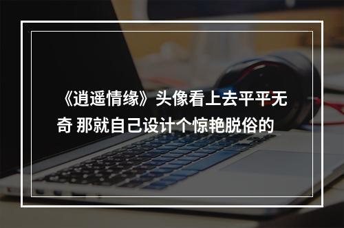 《逍遥情缘》头像看上去平平无奇 那就自己设计个惊艳脱俗的