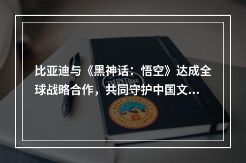 比亚迪与《黑神话：悟空》达成全球战略合作，共同守护中国文化遗产