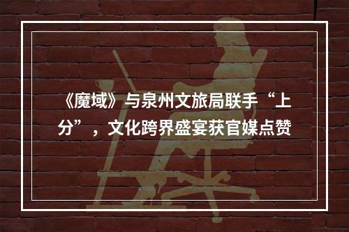 《魔域》与泉州文旅局联手“上分”，文化跨界盛宴获官媒点赞